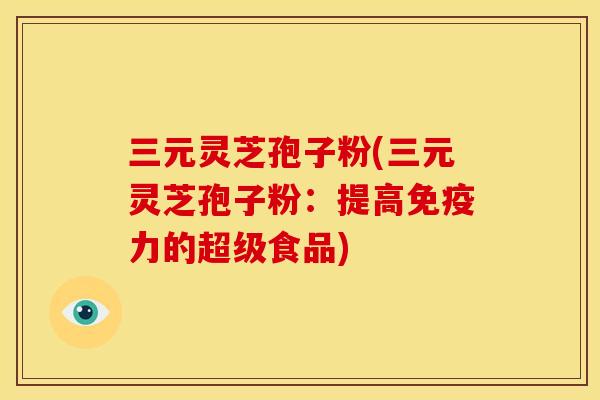 三元灵芝孢子粉(三元灵芝孢子粉:提高免疫力的超级食品) 三元灵芝孢子粉(三元灵芝孢子粉:提高免疫力的超级食品)
