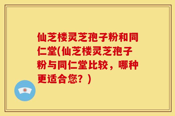 仙芝楼灵芝孢子粉和同仁堂(仙芝楼灵芝孢子粉与同仁堂比较,哪种更适合您?) 仙芝楼灵芝孢子粉和同仁堂(仙芝楼灵芝孢子粉与同仁堂比较,哪种更适合您?)
