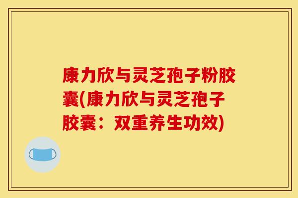 康力欣与灵芝孢子粉胶囊(康力欣与灵芝孢子胶囊:双重养生功效) 康力欣与灵芝孢子粉胶囊(康力欣与灵芝孢子胶囊:双重养生功效)