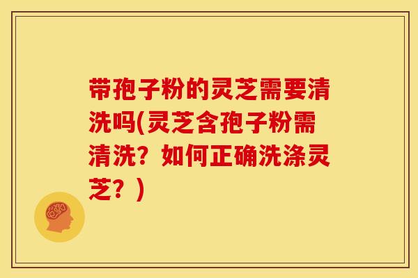 带孢子粉的灵芝需要清洗吗(灵芝含孢子粉需清洗?如何正确洗涤灵芝?) 带孢子粉的灵芝需要清洗吗(灵芝含孢子粉需清洗?如何正确洗涤灵芝?)
