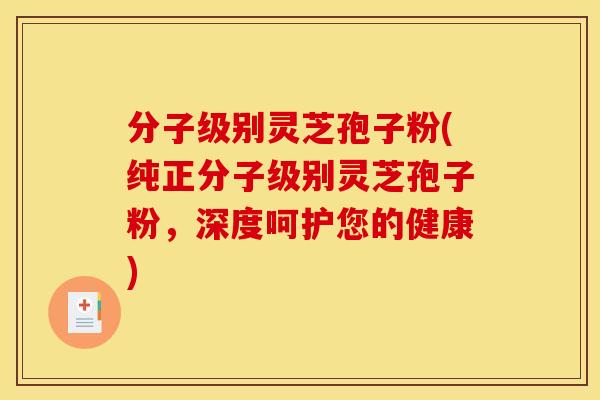 分子级别灵芝孢子粉(纯正分子级别灵芝孢子粉,深度呵护您的健康) 分子级别灵芝孢子粉(纯正分子级别灵芝孢子粉,深度呵护您的健康)
