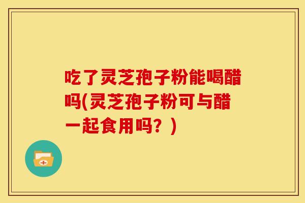 吃了灵芝孢子粉能喝醋吗(灵芝孢子粉可与醋一起食用吗?) 吃了灵芝孢子粉能喝醋吗(灵芝孢子粉可与醋一起食用吗?)