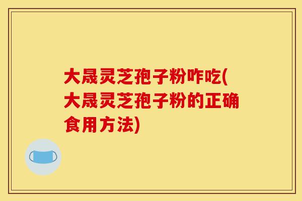大晟灵芝孢子粉咋吃(大晟灵芝孢子粉的正确食用方法) 大晟灵芝孢子粉咋吃(大晟灵芝孢子粉的正确食用方法)