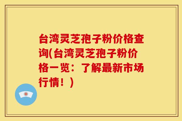 台湾灵芝孢子粉价格查询(台湾灵芝孢子粉价格一览:了解新市场行情!) 台湾灵芝孢子粉价格查询(台湾灵芝孢子粉价格一览:了解新市场行情!)