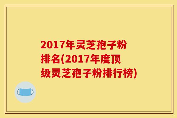 2017年灵芝孢子粉排名(2017年度灵芝孢子粉排行榜) 2017年灵芝孢子粉排名(2017年度灵芝孢子粉排行榜)
