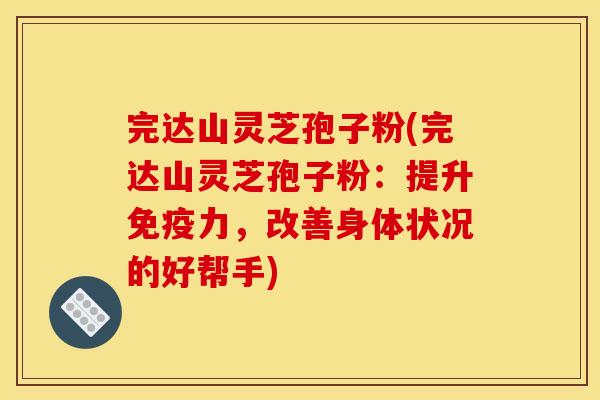 完达山灵芝孢子粉(完达山灵芝孢子粉:提升免疫力,改善身体状况的好帮手) 完达山灵芝孢子粉(完达山灵芝孢子粉:提升免疫力,改善身体状况的好帮手)