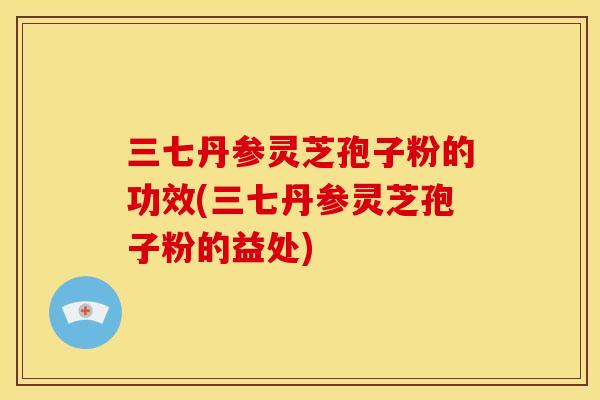 三七丹参灵芝孢子粉的功效(三七丹参灵芝孢子粉的益处) 三七丹参灵芝孢子粉的功效(三七丹参灵芝孢子粉的益处)