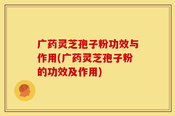 广药灵芝孢子粉功效与作用(广药灵芝孢子粉的功效及作用)