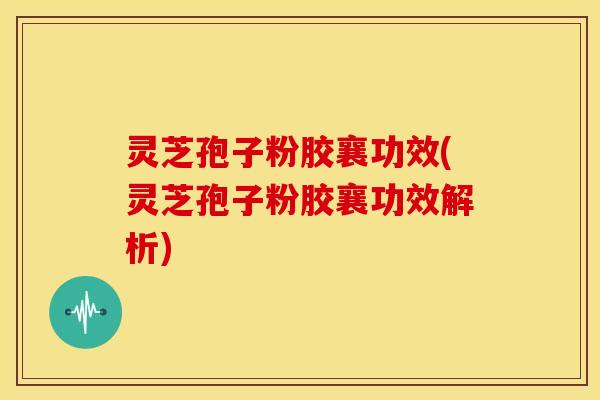 灵芝孢子粉胶襄功效(灵芝孢子粉胶襄功效解析)