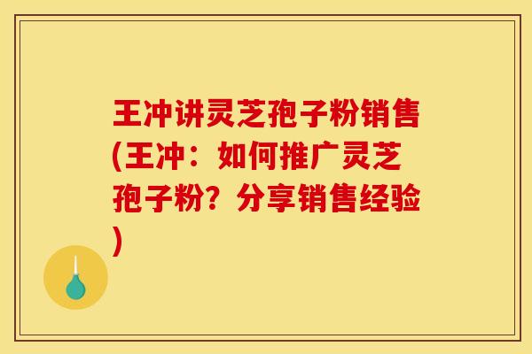 王冲讲灵芝孢子粉销售(王冲:如何推广灵芝孢子粉?分享销售经验) 王冲讲灵芝孢子粉销售(王冲:如何推广灵芝孢子粉?分享销售经验)