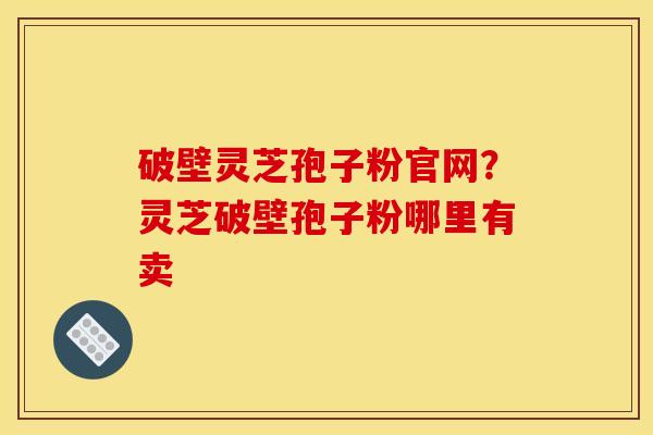 破壁灵芝孢子粉官网?灵芝破壁孢子粉哪里有卖 破壁灵芝孢子粉官网?灵芝破壁孢子粉哪里有卖