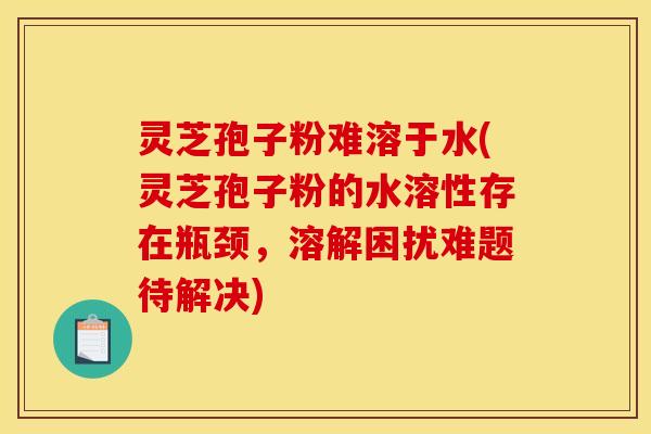 灵芝孢子粉难溶于水(灵芝孢子粉的水溶性存在瓶颈,溶解困扰难题待解决) 灵芝孢子粉难溶于水(灵芝孢子粉的水溶性存在瓶颈,溶解困扰难题待解决)