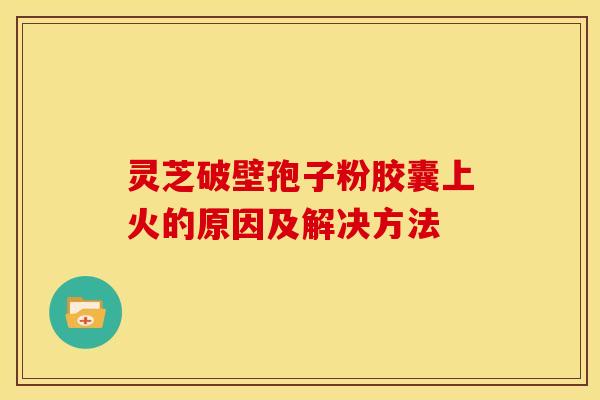 灵芝破壁孢子粉胶囊上火的原因及解决方法