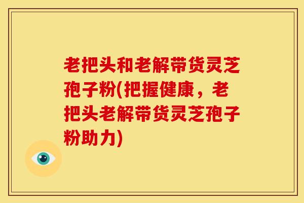 老把头和老解带货灵芝孢子粉(把握健康,老把头老解带货灵芝孢子粉助力) 老把头和老解带货灵芝孢子粉(把握健康,老把头老解带货灵芝孢子粉助力)