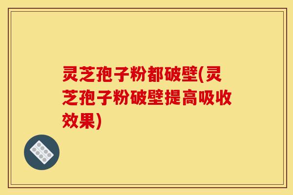 灵芝孢子粉都破壁(灵芝孢子粉破壁提高吸收效果)