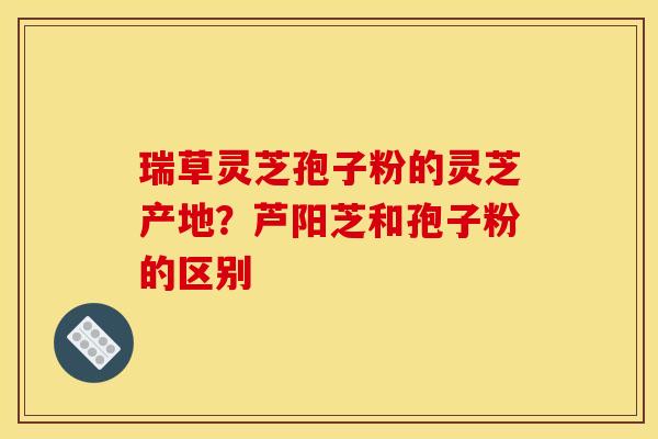 瑞草灵芝孢子粉的灵芝产地?芦阳芝和孢子粉的区别 瑞草灵芝孢子粉的灵芝产地?芦阳芝和孢子粉的区别