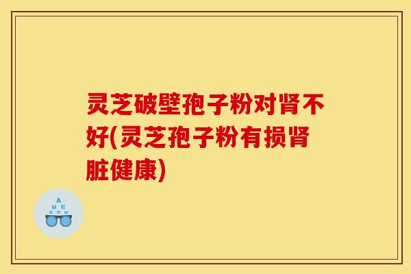 灵芝破壁孢子粉对不好(灵芝孢子粉有损脏健康)