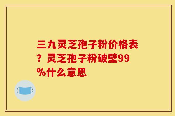 三九灵芝孢子粉价格表?灵芝孢子粉破壁99%什么意思 三九灵芝孢子粉价格表?灵芝孢子粉破壁99%什么意思
