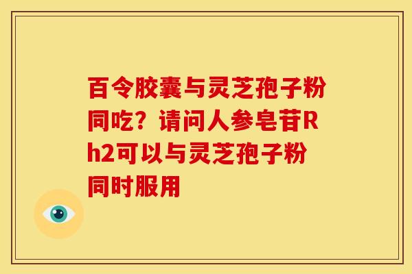 百令胶囊与灵芝孢子粉同吃?请问人参皂苷Rh2可以与灵芝孢子粉同时服用 百令胶囊与灵芝孢子粉同吃?请问人参皂苷Rh2可以与灵芝孢子粉同时服用