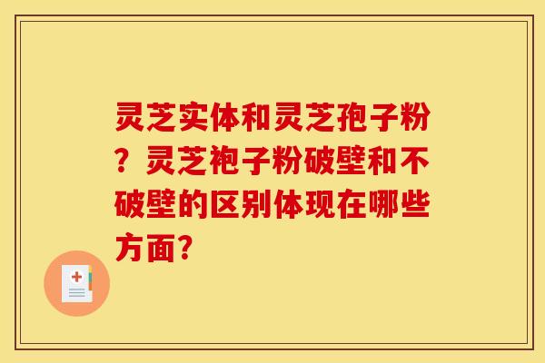 灵芝实体和灵芝孢子粉?灵芝袍子粉破壁和不破壁的区别体现在哪些方面? 灵芝实体和灵芝孢子粉?灵芝袍子粉破壁和不破壁的区别体现在哪些方面?