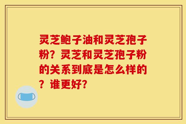 灵芝鲍子油和灵芝孢子粉?灵芝和灵芝孢子粉的关系到底是怎么样的?谁更好? 灵芝鲍子油和灵芝孢子粉?灵芝和灵芝孢子粉的关系到底是怎么样的?谁更好?