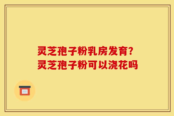 灵芝孢子粉乳房发育?灵芝孢子粉可以浇花吗 灵芝孢子粉乳房发育?灵芝孢子粉可以浇花吗