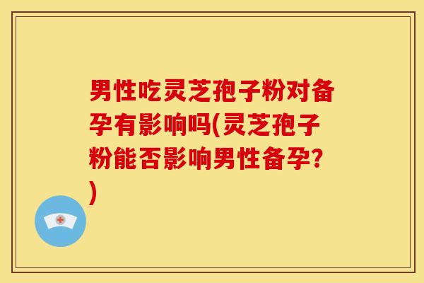 男性吃灵芝孢子粉对备孕有影响吗(灵芝孢子粉能否影响男性备孕？)