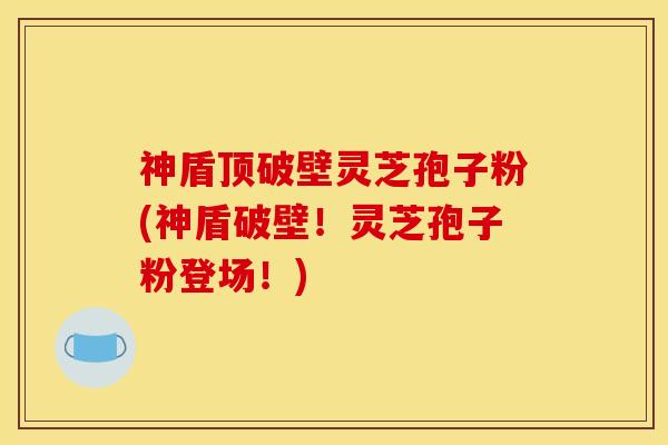 神盾顶破壁灵芝孢子粉(神盾破壁!灵芝孢子粉登场!) 神盾顶破壁灵芝孢子粉(神盾破壁!灵芝孢子粉登场!)