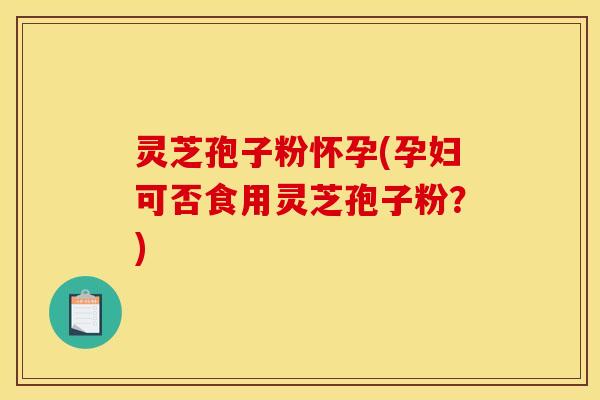 灵芝孢子粉怀孕(孕妇可否食用灵芝孢子粉?) 灵芝孢子粉怀孕(孕妇可否食用灵芝孢子粉?)