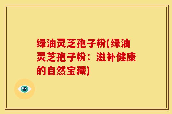绿油灵芝孢子粉(绿油灵芝孢子粉：滋补健康的自然宝藏)