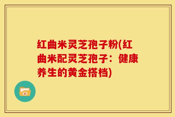 红曲米灵芝孢子粉(红曲米配灵芝孢子:健康养生的黄金搭档) 红曲米灵芝孢子粉(红曲米配灵芝孢子:健康养生的黄金搭档)