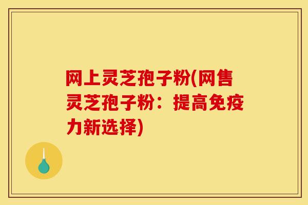 网上灵芝孢子粉(网售灵芝孢子粉:提高免疫力新选择) 网上灵芝孢子粉(网售灵芝孢子粉:提高免疫力新选择)