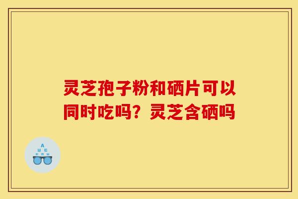 灵芝孢子粉和硒片可以同时吃吗?灵芝含硒吗 灵芝孢子粉和硒片可以同时吃吗?灵芝含硒吗