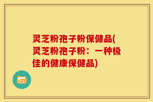 灵芝粉孢子粉保健品(灵芝粉孢子粉:一种极佳的健康保健品) 灵芝粉孢子粉保健品(灵芝粉孢子粉:一种极佳的健康保健品)