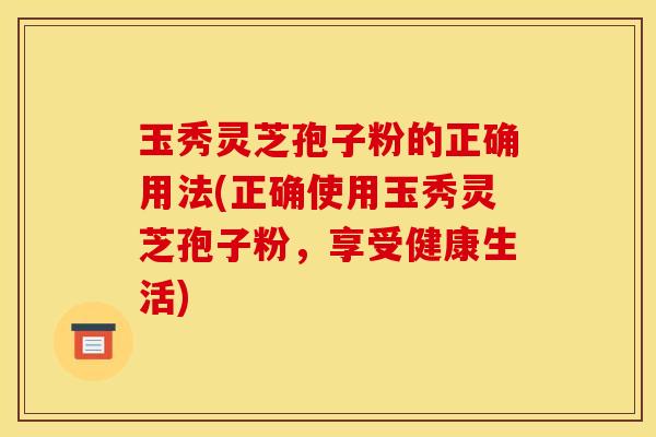 玉秀灵芝孢子粉的正确用法(正确使用玉秀灵芝孢子粉,享受健康生活) 玉秀灵芝孢子粉的正确用法(正确使用玉秀灵芝孢子粉,享受健康生活)
