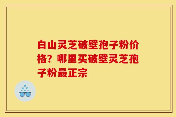 白山灵芝破壁孢子粉价格?哪里买破壁灵芝孢子粉正宗 白山灵芝破壁孢子粉价格?哪里买破壁灵芝孢子粉正宗
