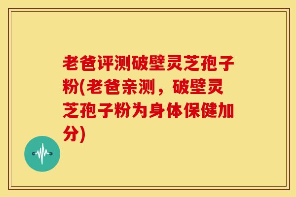 老爸评测破壁灵芝孢子粉(老爸亲测,破壁灵芝孢子粉为身体保健加分) 老爸评测破壁灵芝孢子粉(老爸亲测,破壁灵芝孢子粉为身体保健加分)