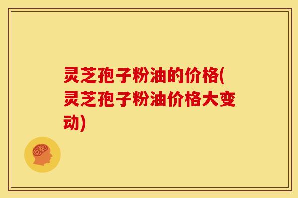 灵芝孢子粉油的价格(灵芝孢子粉油价格大变动) 灵芝孢子粉油的价格(灵芝孢子粉油价格大变动)
