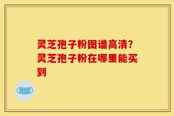 灵芝孢子粉图谱高清？灵芝孢子粉在哪里能买到