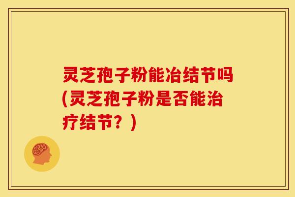 灵芝孢子粉能冶结节吗(灵芝孢子粉是否能结节?) 灵芝孢子粉能冶结节吗(灵芝孢子粉是否能结节?)