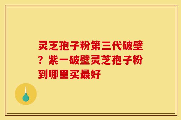灵芝孢子粉第三代破壁?紫一破壁灵芝孢子粉到哪里买好 灵芝孢子粉第三代破壁?紫一破壁灵芝孢子粉到哪里买好