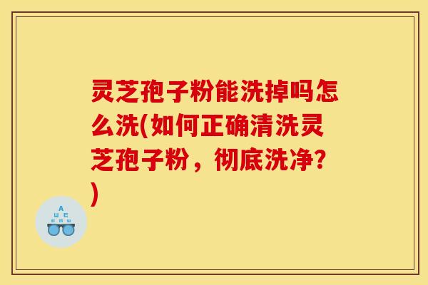 灵芝孢子粉能洗掉吗怎么洗(如何正确清洗灵芝孢子粉,彻底洗净?) 灵芝孢子粉能洗掉吗怎么洗(如何正确清洗灵芝孢子粉,彻底洗净?)