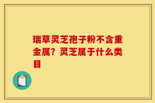瑞草灵芝孢子粉不含重金属?灵芝属于什么类目 瑞草灵芝孢子粉不含重金属?灵芝属于什么类目