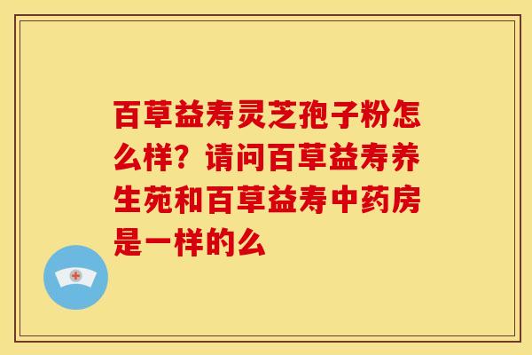 百草益寿灵芝孢子粉怎么样?请问百草益寿养生苑和百草益寿房是一样的么 百草益寿灵芝孢子粉怎么样?请问百草益寿养生苑和百草益寿房是一样的么