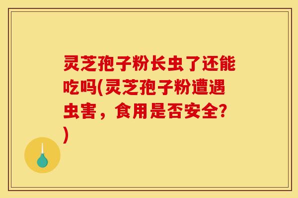 灵芝孢子粉长虫了还能吃吗(灵芝孢子粉遭遇虫害,食用是否安全?) 灵芝孢子粉长虫了还能吃吗(灵芝孢子粉遭遇虫害,食用是否安全?)