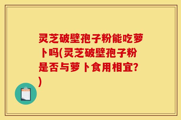 灵芝破壁孢子粉能吃萝卜吗(灵芝破壁孢子粉是否与萝卜食用相宜?) 灵芝破壁孢子粉能吃萝卜吗(灵芝破壁孢子粉是否与萝卜食用相宜?)