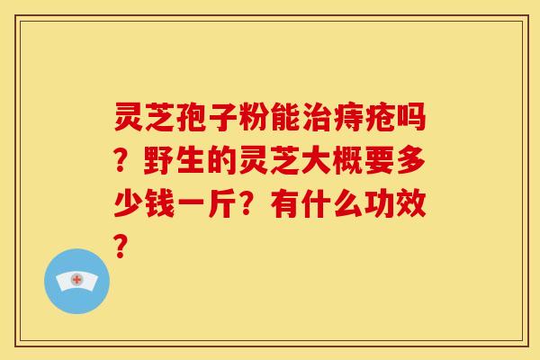 灵芝孢子粉能痔疮吗?野生的灵芝大概要多少钱一斤?有什么功效? 灵芝孢子粉能痔疮吗?野生的灵芝大概要多少钱一斤?有什么功效?