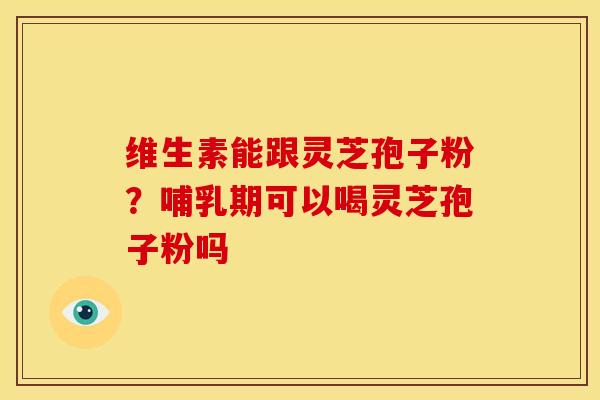 维生素能跟灵芝孢子粉?哺乳期可以喝灵芝孢子粉吗 维生素能跟灵芝孢子粉?哺乳期可以喝灵芝孢子粉吗