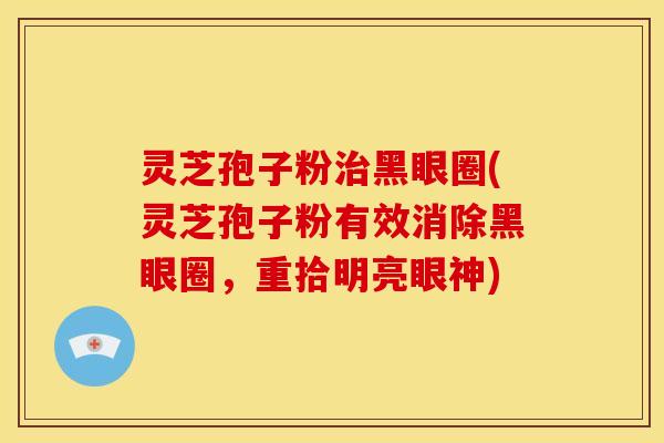 灵芝孢子粉黑眼圈(灵芝孢子粉有效消除黑眼圈,重拾明亮眼神) 灵芝孢子粉黑眼圈(灵芝孢子粉有效消除黑眼圈,重拾明亮眼神)