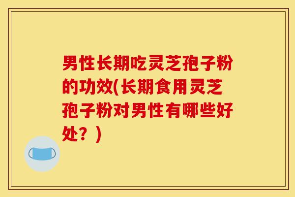 男性长期吃灵芝孢子粉的功效(长期食用灵芝孢子粉对男性有哪些好处?) 男性长期吃灵芝孢子粉的功效(长期食用灵芝孢子粉对男性有哪些好处?)